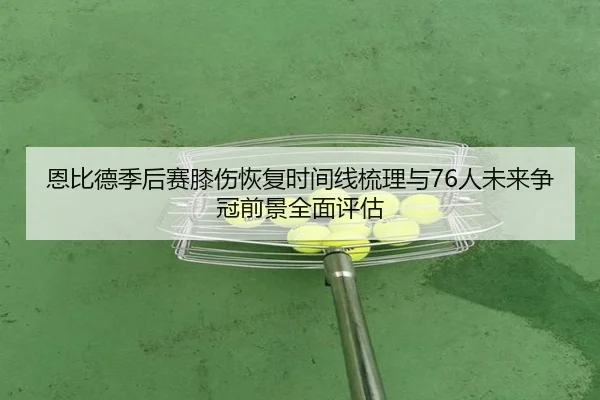 恩比德季后赛膝伤恢复时间线梳理与76人未来争冠前景全面评估