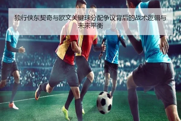 独行侠东契奇与欧文关键球分配争议背后的战术逻辑与未来平衡