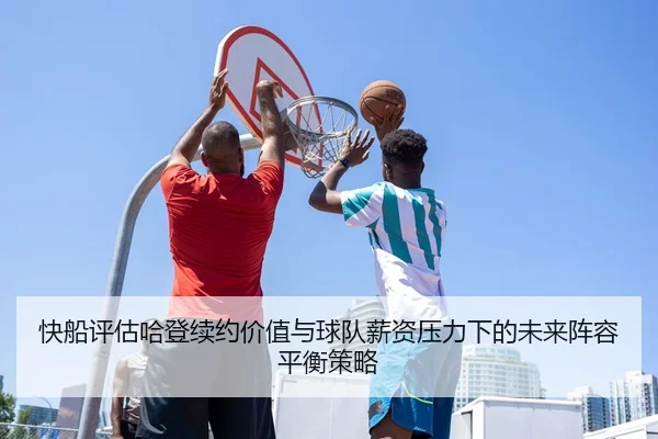 快船评估哈登续约价值与球队薪资压力下的未来阵容平衡策略
