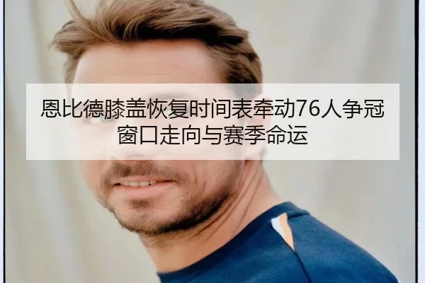 恩比德膝盖恢复时间表牵动76人争冠窗口走向与赛季命运